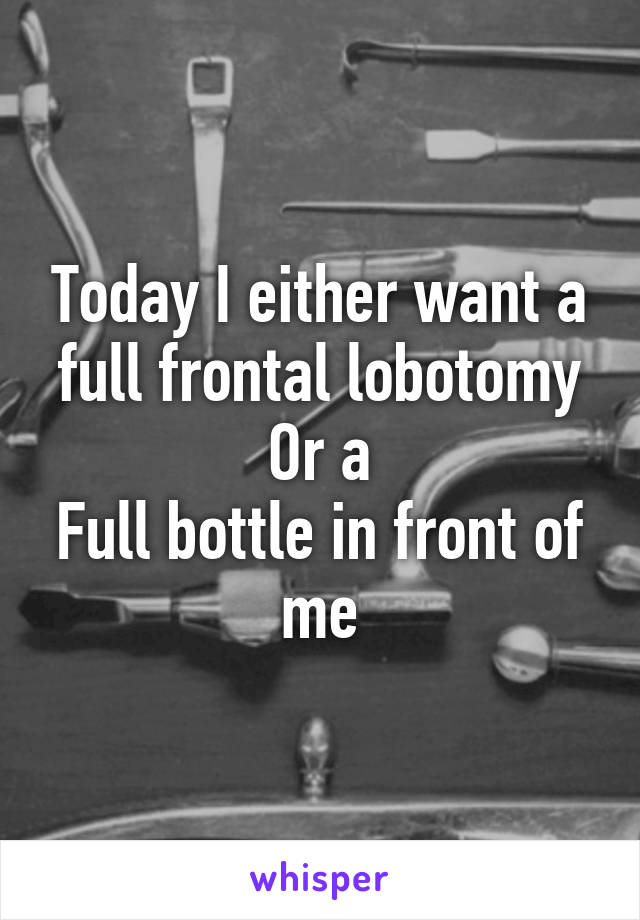 Today I either want a full frontal lobotomy
Or a
Full bottle in front of me