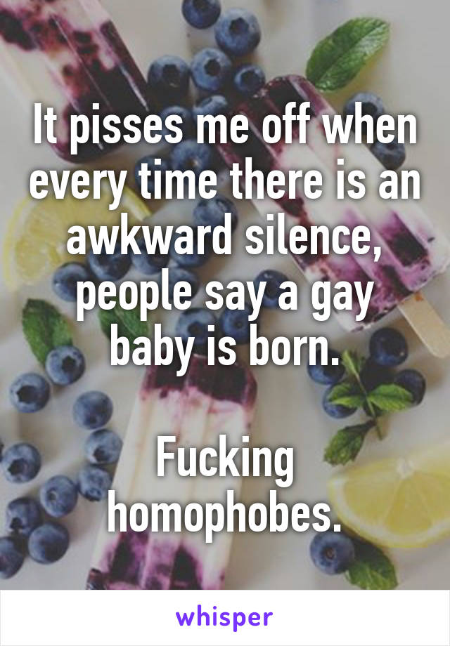 It pisses me off when every time there is an awkward silence, people say a gay baby is born.

Fucking homophobes.