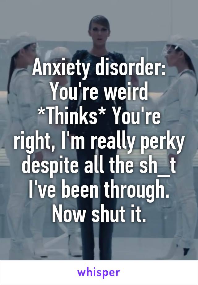 Anxiety disorder: You're weird
*Thinks* You're right, I'm really perky despite all the sh_t I've been through. Now shut it.