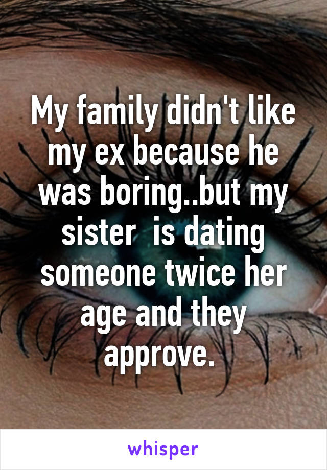 My family didn't like my ex because he was boring..but my sister  is dating someone twice her age and they approve. 