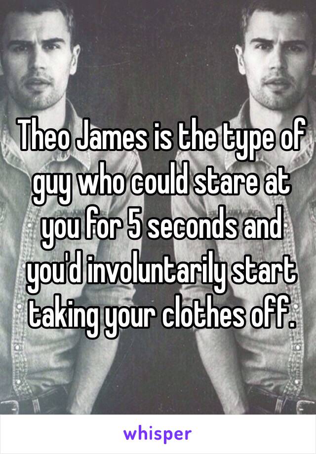 Theo James is the type of guy who could stare at you for 5 seconds and you'd involuntarily start taking your clothes off.