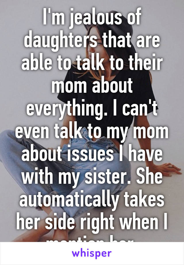 I'm jealous of daughters that are able to talk to their mom about everything. I can't even talk to my mom about issues I have with my sister. She automatically takes her side right when I mention her.