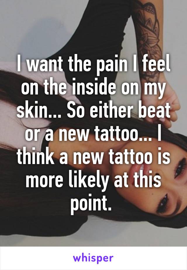 I want the pain I feel on the inside on my skin... So either beat or a new tattoo... I think a new tattoo is more likely at this point. 