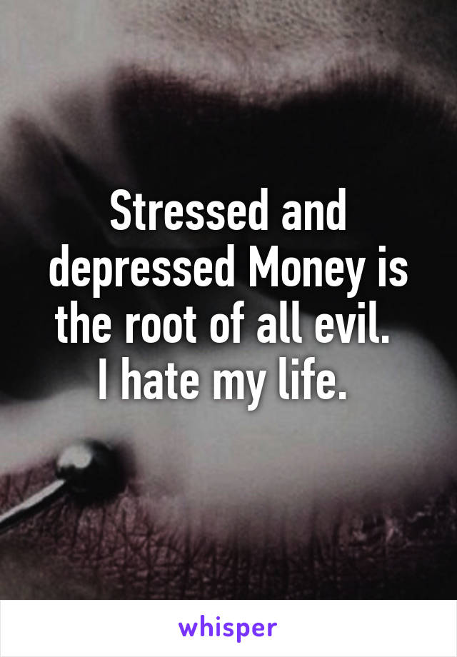 Stressed and depressed Money is the root of all evil. 
I hate my life. 
