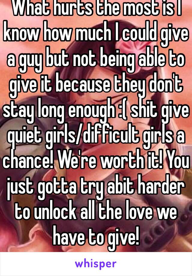 What hurts the most is I know how much I could give a guy but not being able to give it because they don't stay long enough :( shit give quiet girls/difficult girls a chance! We're worth it! You just gotta try abit harder to unlock all the love we have to give!