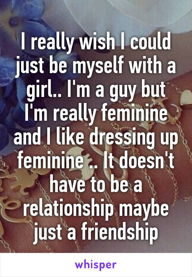 I really wish I could just be myself with a girl.. I'm a guy but I'm really feminine and I like dressing up feminine .. It doesn't have to be a relationship maybe just a friendship