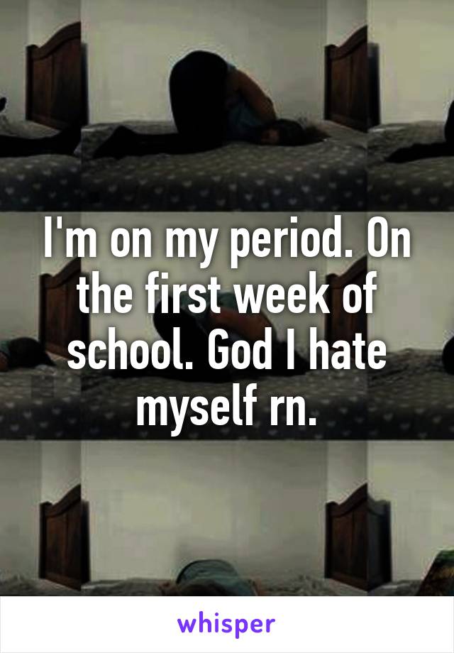 I'm on my period. On the first week of school. God I hate myself rn.