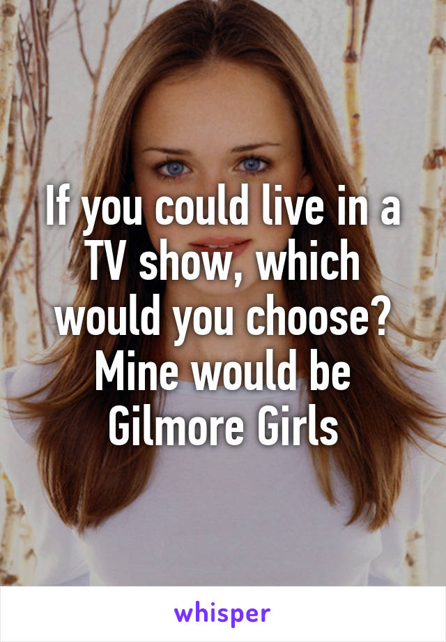 If you could live in a TV show, which would you choose? Mine would be Gilmore Girls