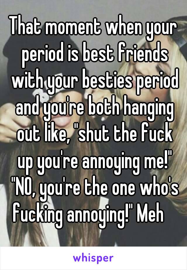 That moment when your period is best friends with your besties period and you're both hanging out like, "shut the fuck up you're annoying me!" "NO, you're the one who's fucking annoying!" Meh 😂