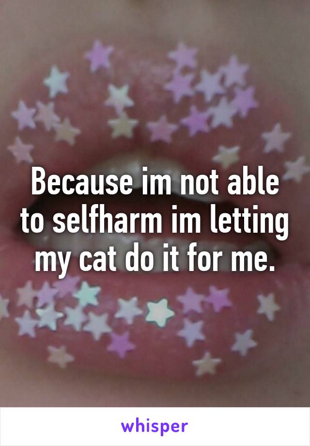 Because im not able to selfharm im letting my cat do it for me.