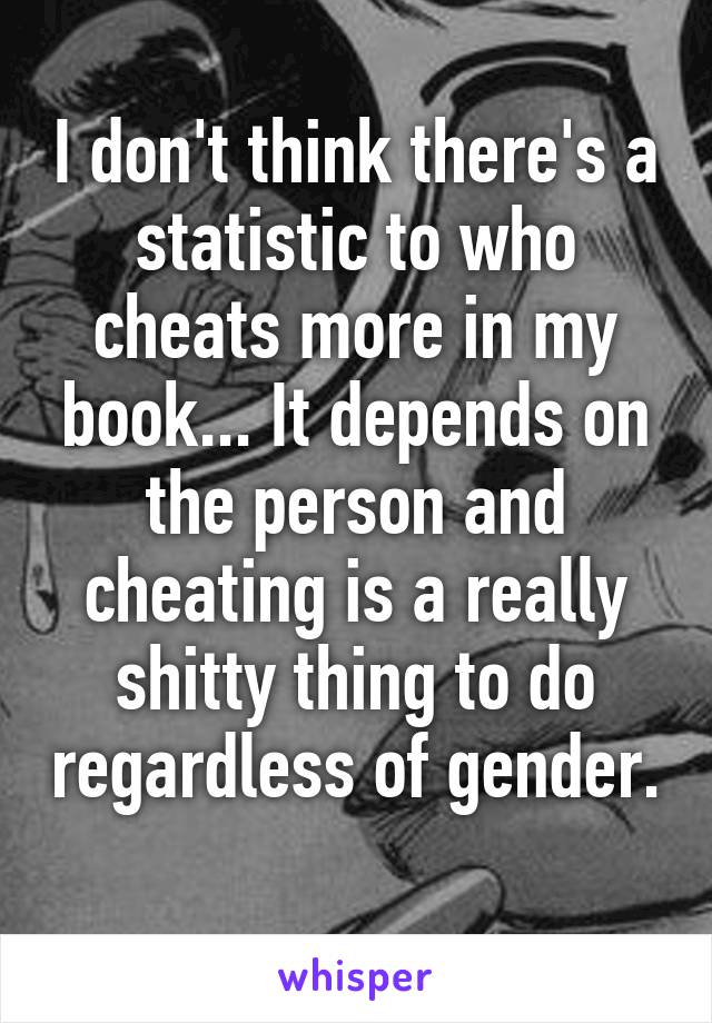 I don't think there's a statistic to who cheats more in my book... It depends on the person and cheating is a really shitty thing to do regardless of gender. 