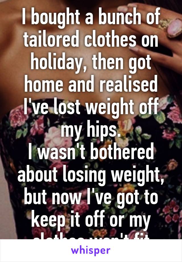 I bought a bunch of tailored clothes on holiday, then got home and realised I've lost weight off my hips.
I wasn't bothered about losing weight, but now I've got to keep it off or my clothes won't fit