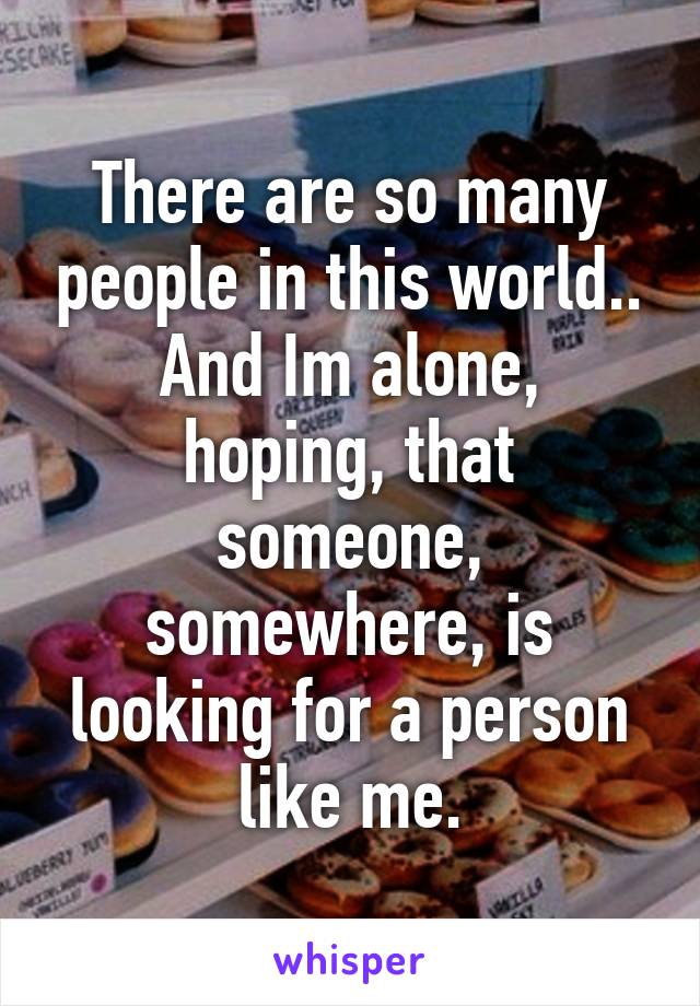 There are so many people in this world..
And Im alone, hoping, that someone, somewhere, is looking for a person like me.