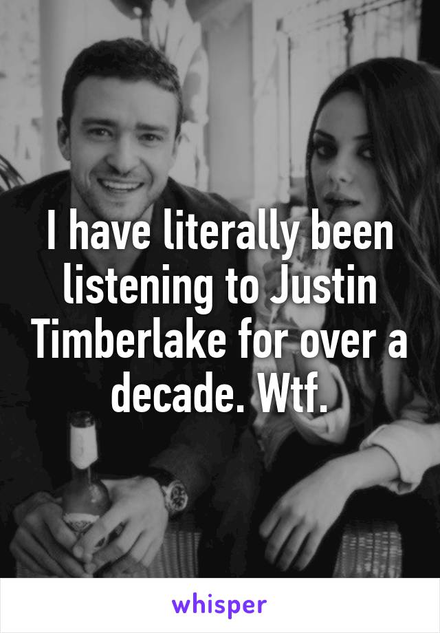 I have literally been listening to Justin Timberlake for over a decade. Wtf.