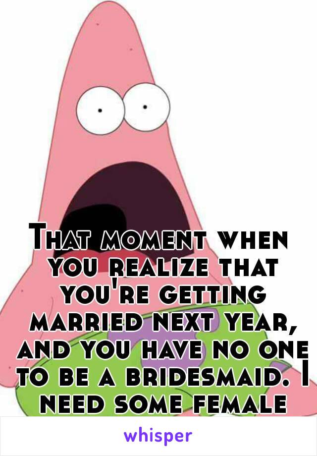 That moment when you realize that you're getting married next year, and you have no one to be a bridesmaid. I need some female friends.