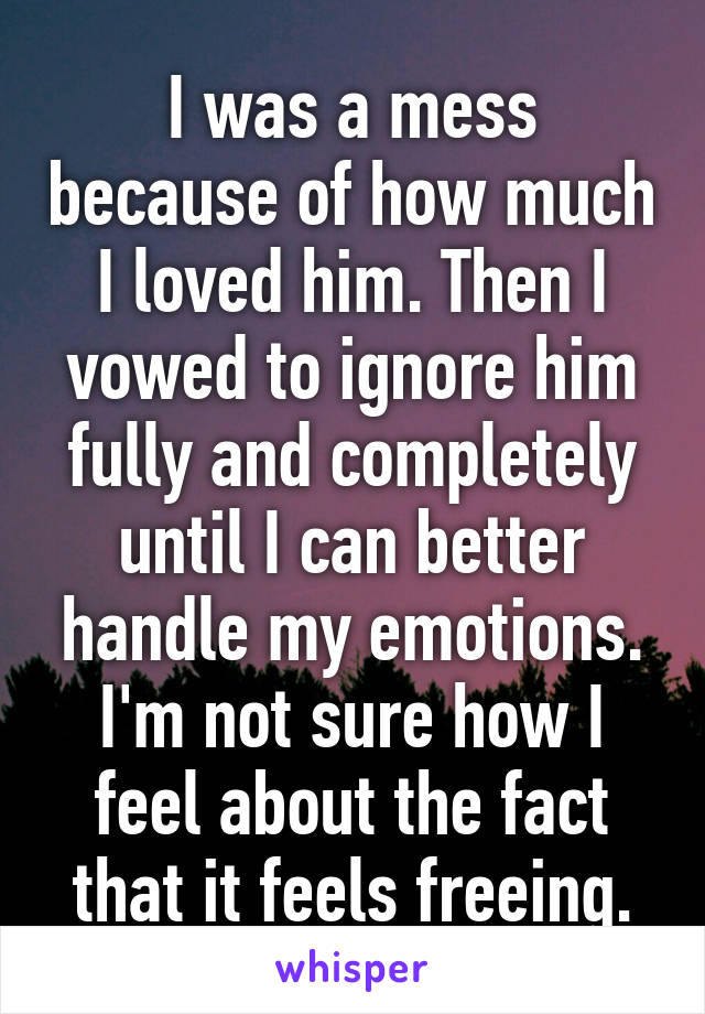 I was a mess because of how much I loved him. Then I vowed to ignore him fully and completely until I can better handle my emotions. I'm not sure how I feel about the fact that it feels freeing.