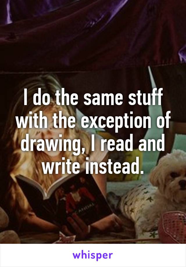 I do the same stuff with the exception of drawing, I read and write instead.