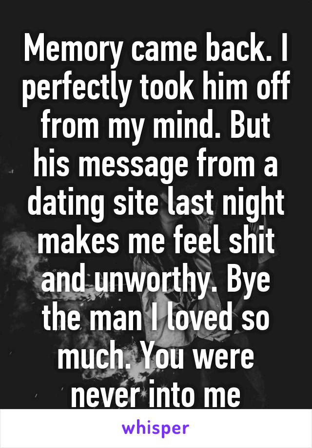 Memory came back. I perfectly took him off from my mind. But his message from a dating site last night makes me feel shit and unworthy. Bye the man I loved so much. You were never into me