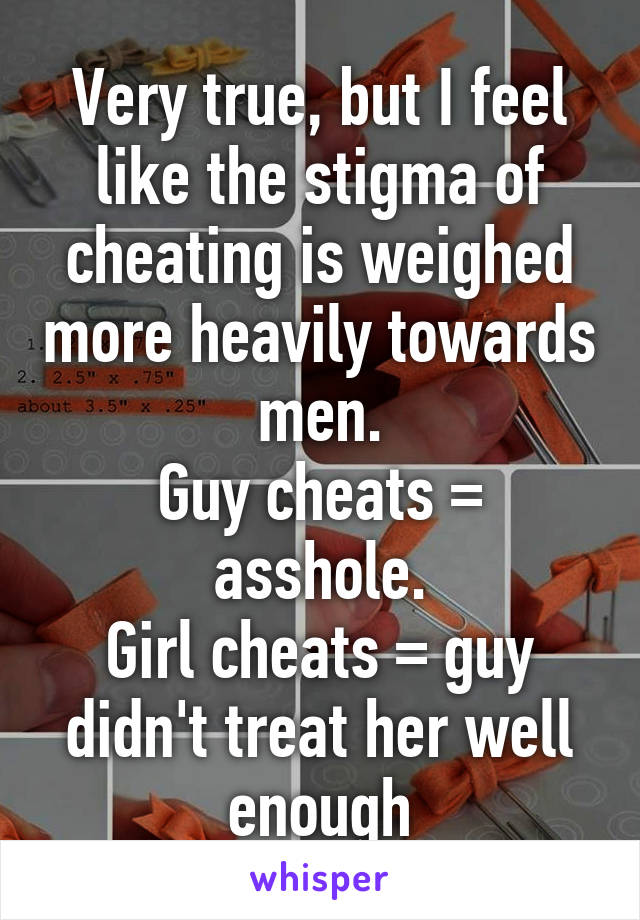 Very true, but I feel like the stigma of cheating is weighed more heavily towards men.
Guy cheats = asshole.
Girl cheats = guy didn't treat her well enough