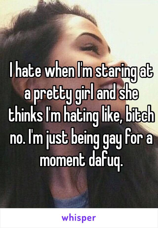 I hate when I'm staring at a pretty girl and she thinks I'm hating like, bitch no. I'm just being gay for a moment dafuq. 