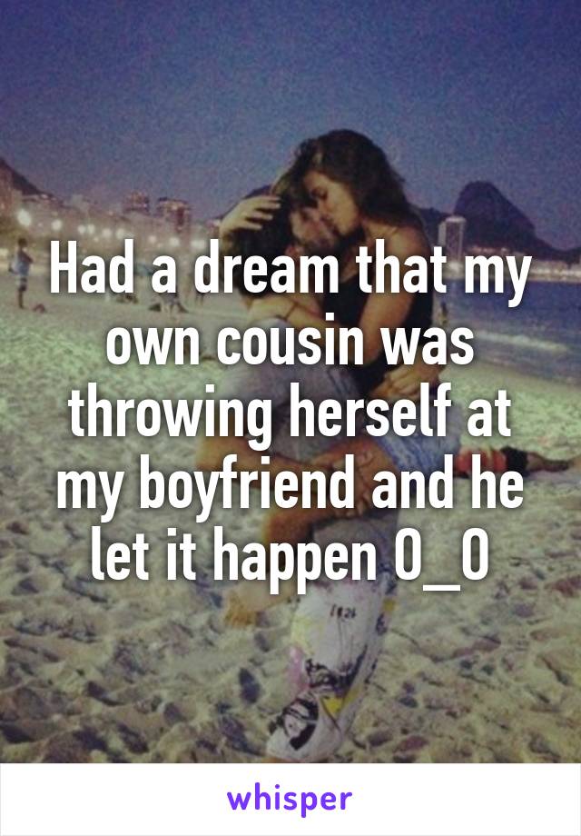 Had a dream that my own cousin was throwing herself at my boyfriend and he let it happen O_O