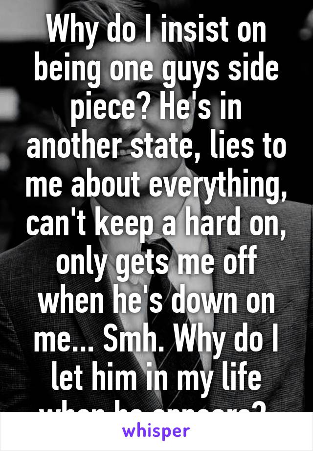 Why do I insist on being one guys side piece? He's in another state, lies to me about everything, can't keep a hard on, only gets me off when he's down on me... Smh. Why do I let him in my life when he appears? 