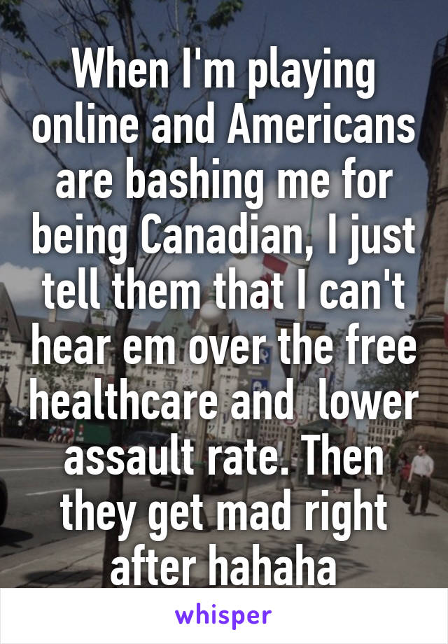 When I'm playing online and Americans are bashing me for being Canadian, I just tell them that I can't hear em over the free healthcare and  lower assault rate. Then they get mad right after hahaha