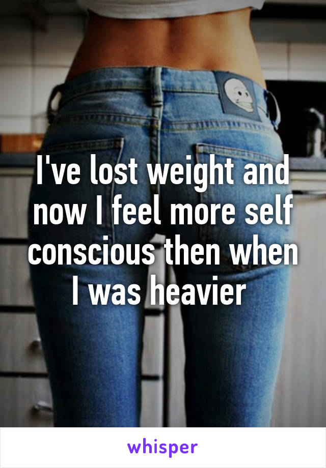 I've lost weight and now I feel more self conscious then when I was heavier 