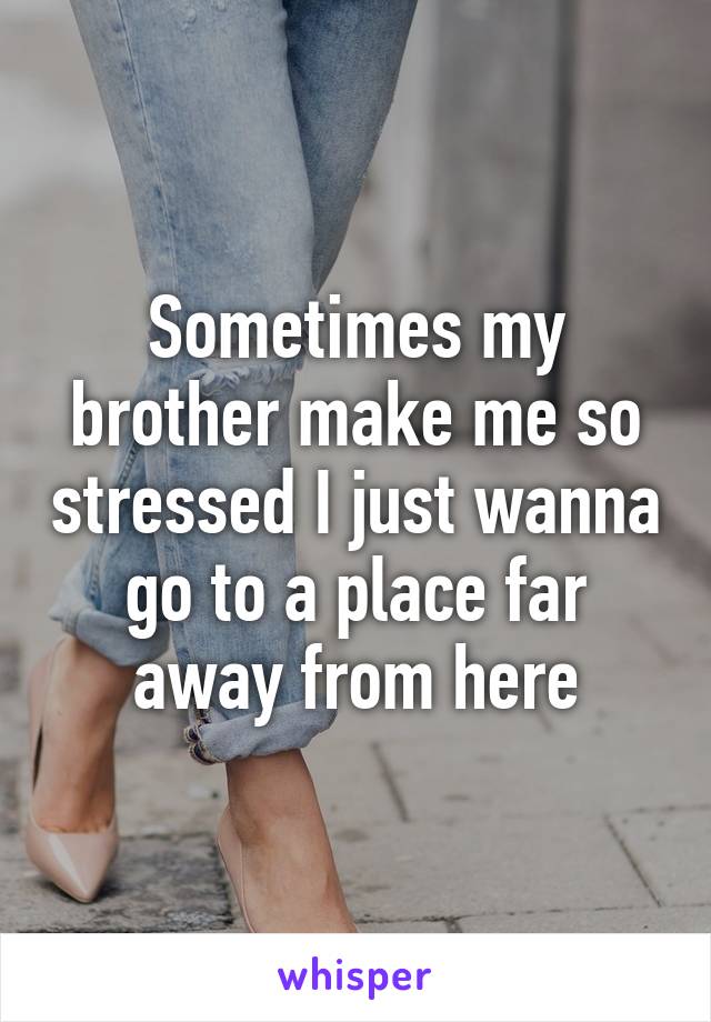 Sometimes my brother make me so stressed I just wanna go to a place far away from here