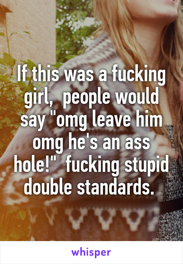 If this was a fucking girl,  people would say "omg leave him omg he's an ass hole!"  fucking stupid double standards. 