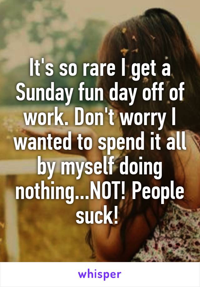 It's so rare I get a Sunday fun day off of work. Don't worry I wanted to spend it all by myself doing nothing...NOT! People suck! 