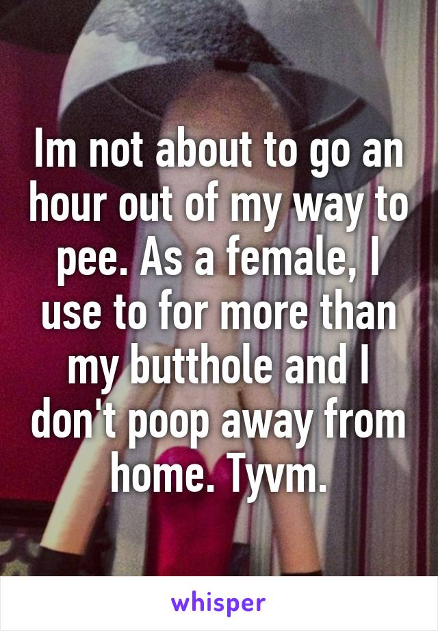 Im not about to go an hour out of my way to pee. As a female, I use to for more than my butthole and I don't poop away from home. Tyvm.