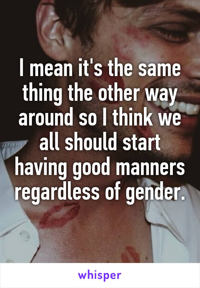 I mean it's the same thing the other way around so I think we all should start having good manners regardless of gender. 