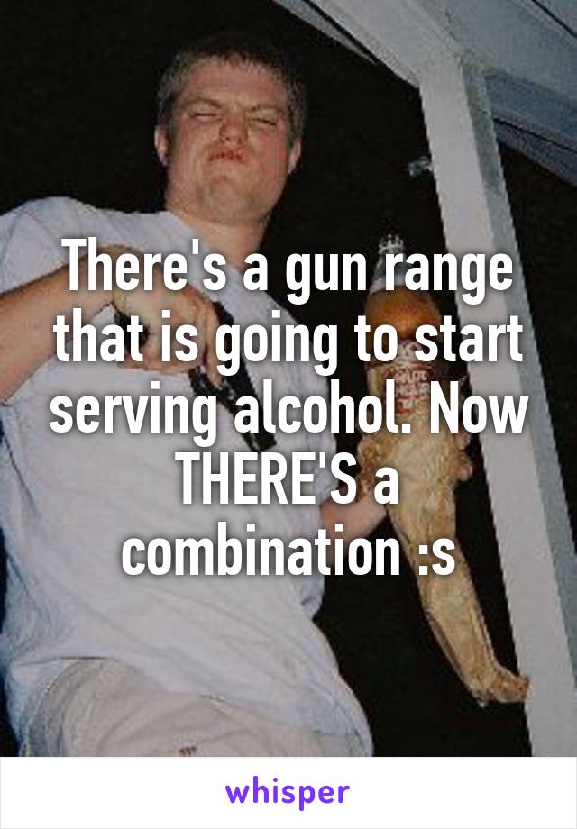 There's a gun range that is going to start serving alcohol. Now THERE'S a combination :s