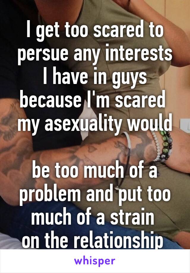 I get too scared to persue any interests
 I have in guys 
because I'm scared 
my asexuality would 
be too much of a problem and put too much of a strain 
on the relationship 