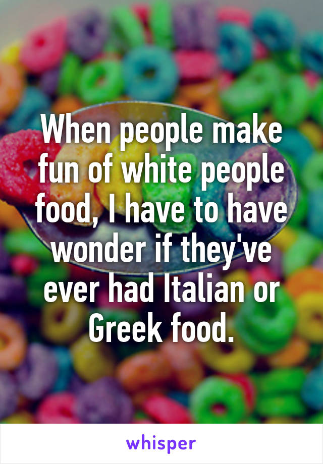 When people make fun of white people food, I have to have wonder if they've ever had Italian or Greek food.