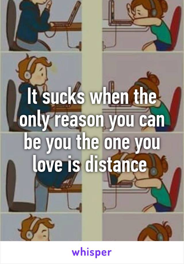 It sucks when the only reason you can be you the one you love is distance 