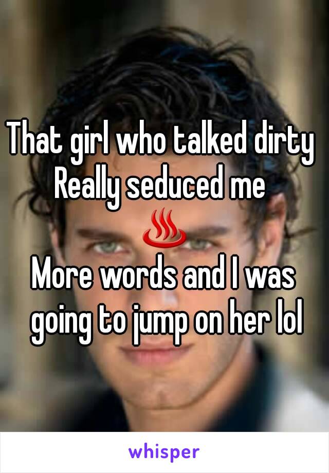 That girl who talked dirty 
Really seduced me 
♨
More words and I was going to jump on her lol