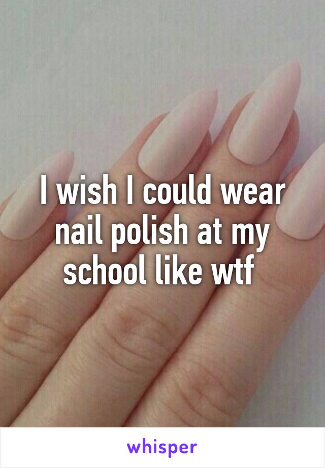 I wish I could wear nail polish at my school like wtf 