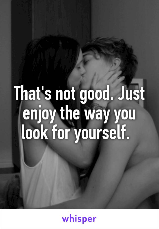 That's not good. Just enjoy the way you look for yourself.  