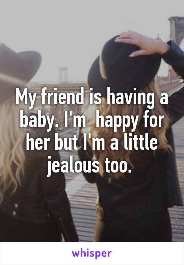 My friend is having a baby. I'm  happy for her but I'm a little jealous too. 