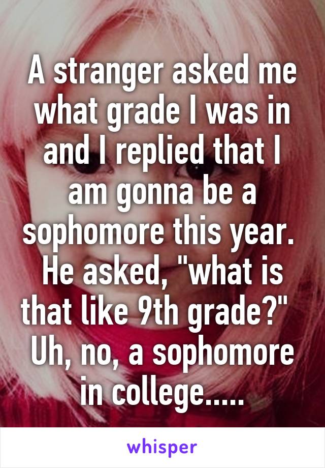 A stranger asked me what grade I was in and I replied that I am gonna be a sophomore this year.  He asked, "what is that like 9th grade?"   Uh, no, a sophomore in college.....