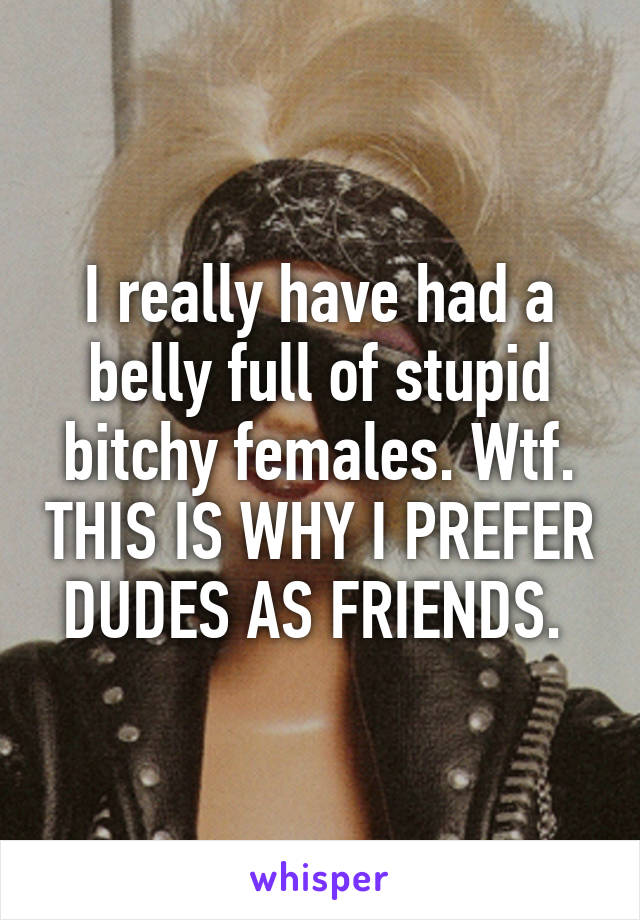 I really have had a belly full of stupid bitchy females. Wtf. THIS IS WHY I PREFER DUDES AS FRIENDS. 