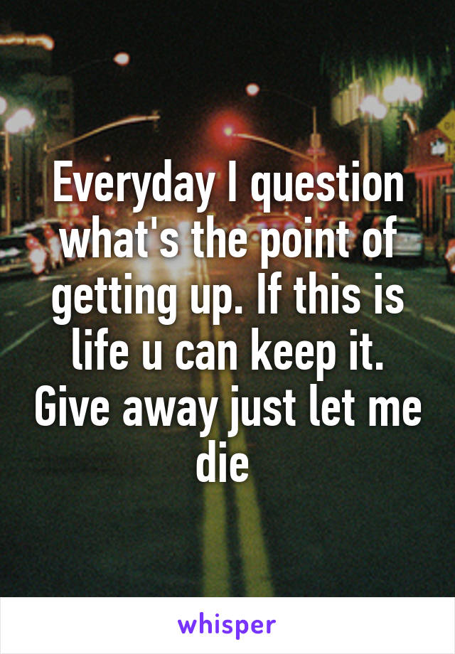 Everyday I question what's the point of getting up. If this is life u can keep it. Give away just let me die 