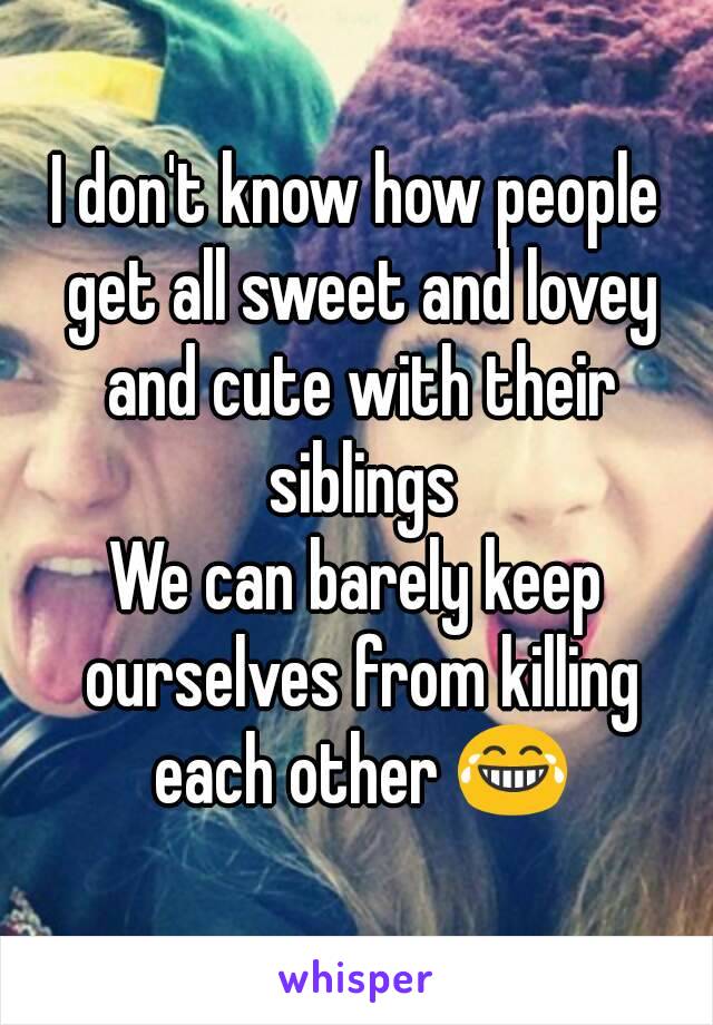 I don't know how people get all sweet and lovey and cute with their siblings
We can barely keep ourselves from killing each other 😂