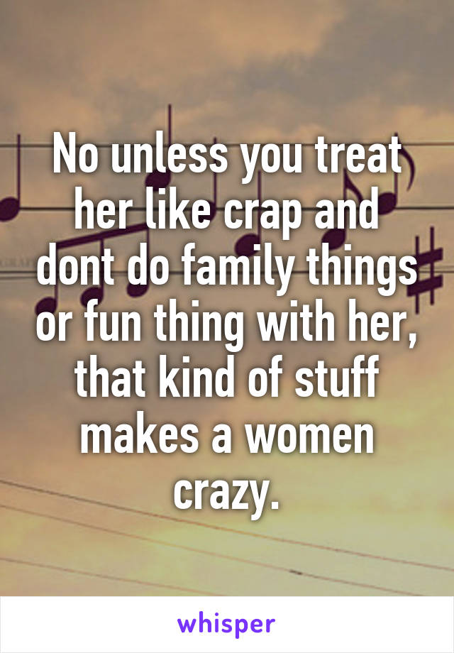 No unless you treat her like crap and dont do family things or fun thing with her, that kind of stuff makes a women crazy.