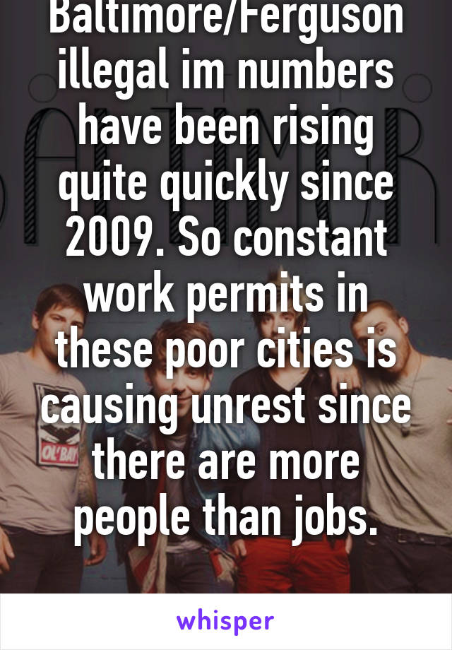 Baltimore/Ferguson illegal im numbers have been rising quite quickly since 2009. So constant work permits in these poor cities is causing unrest since there are more people than jobs.

