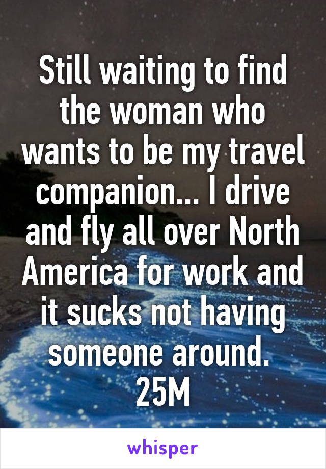 Still waiting to find the woman who wants to be my travel companion... I drive and fly all over North America for work and it sucks not having someone around. 
25M