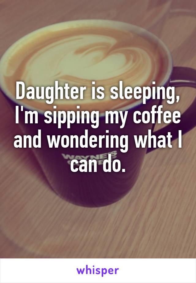 Daughter is sleeping, I'm sipping my coffee and wondering what I can do.
