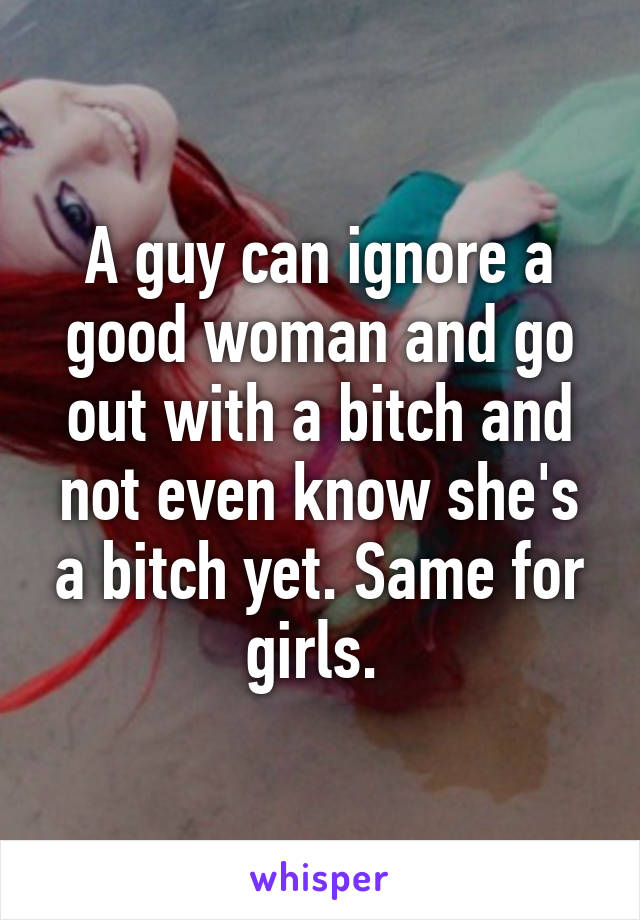 A guy can ignore a good woman and go out with a bitch and not even know she's a bitch yet. Same for girls. 